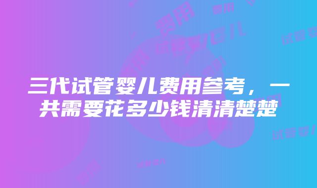 三代试管婴儿费用参考，一共需要花多少钱清清楚楚