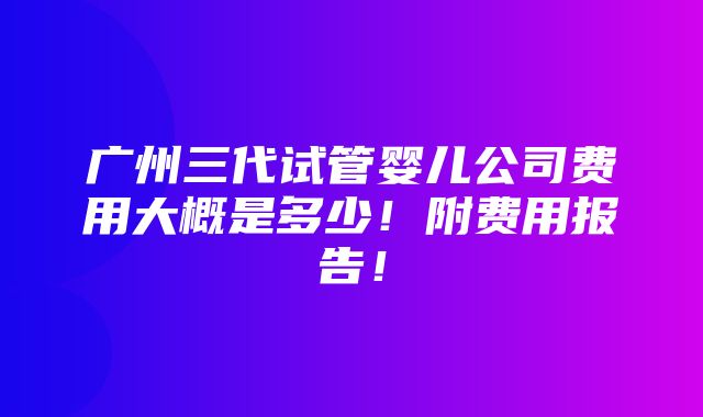 广州三代试管婴儿公司费用大概是多少！附费用报告！