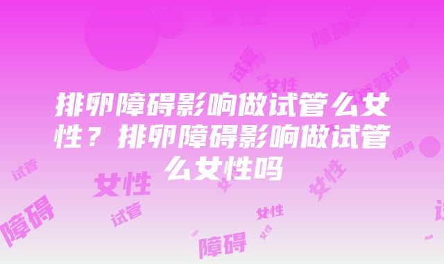 排卵障碍影响做试管么女性？排卵障碍影响做试管么女性吗