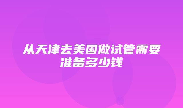 从天津去美国做试管需要准备多少钱