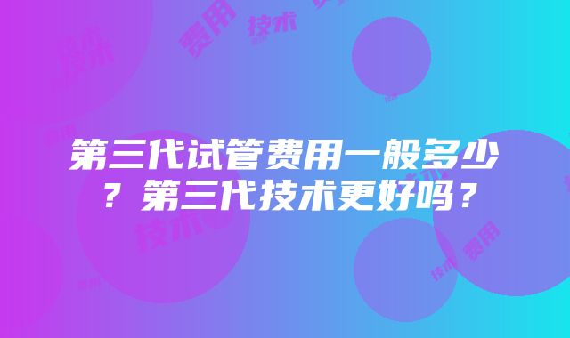 第三代试管费用一般多少？第三代技术更好吗？