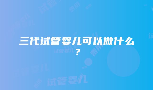 三代试管婴儿可以做什么？