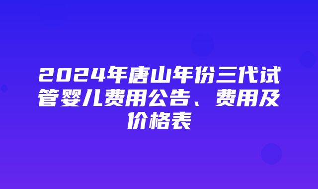 2024年唐山年份三代试管婴儿费用公告、费用及价格表