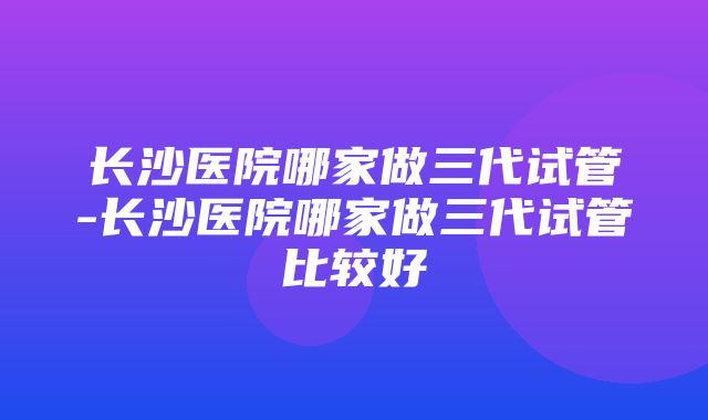 长沙医院哪家做三代试管-长沙医院哪家做三代试管比较好