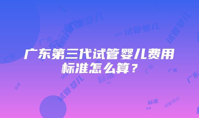 广东第三代试管婴儿费用标准怎么算？