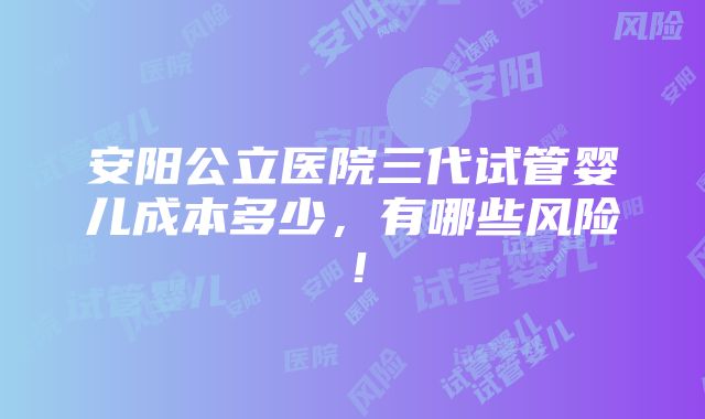 安阳公立医院三代试管婴儿成本多少，有哪些风险！