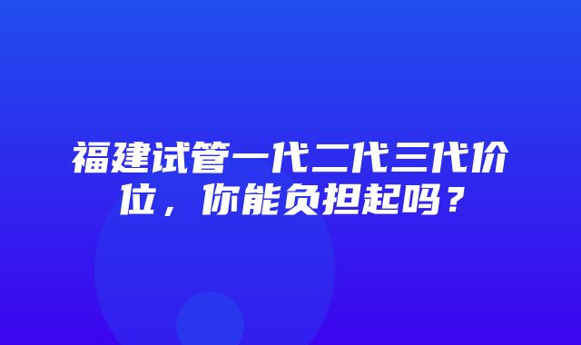 福建试管一代二代三代价位，你能负担起吗？