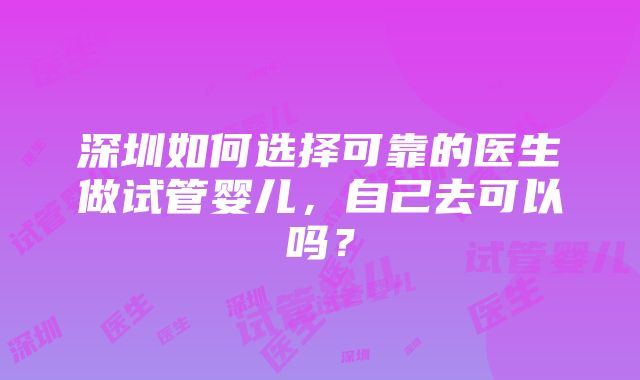 深圳如何选择可靠的医生做试管婴儿，自己去可以吗？