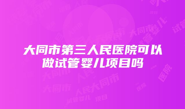 大同市第三人民医院可以做试管婴儿项目吗