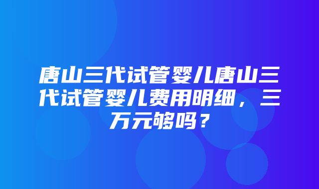 唐山三代试管婴儿唐山三代试管婴儿费用明细，三万元够吗？