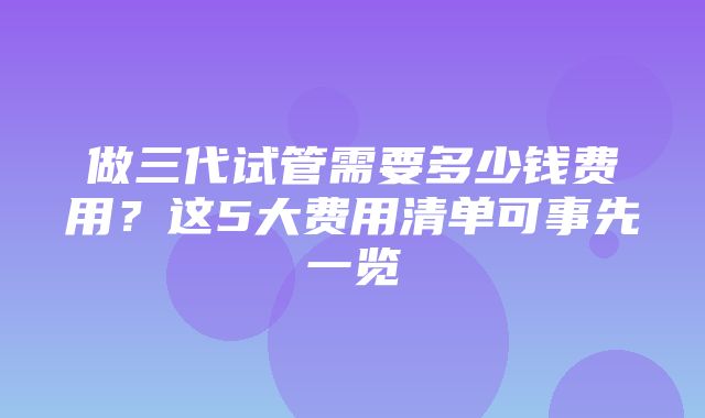 做三代试管需要多少钱费用？这5大费用清单可事先一览