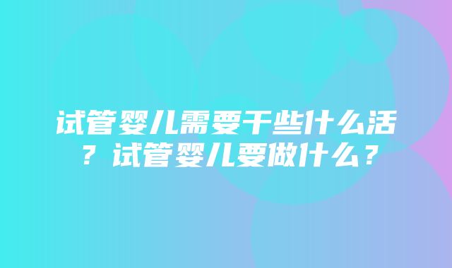 试管婴儿需要干些什么活？试管婴儿要做什么？