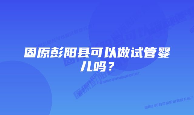 固原彭阳县可以做试管婴儿吗？