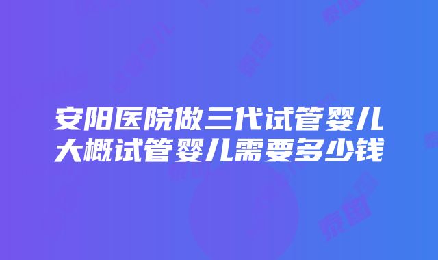 安阳医院做三代试管婴儿大概试管婴儿需要多少钱