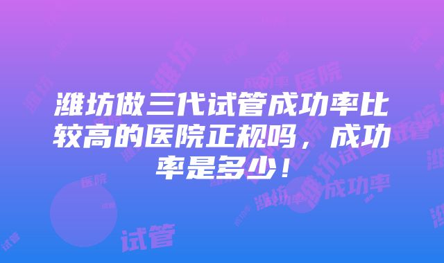 潍坊做三代试管成功率比较高的医院正规吗，成功率是多少！