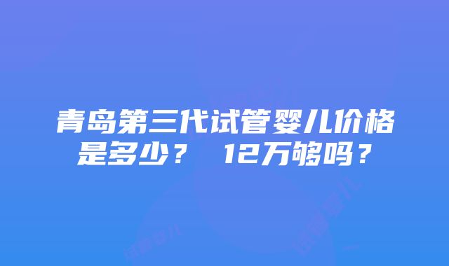 青岛第三代试管婴儿价格是多少？ 12万够吗？