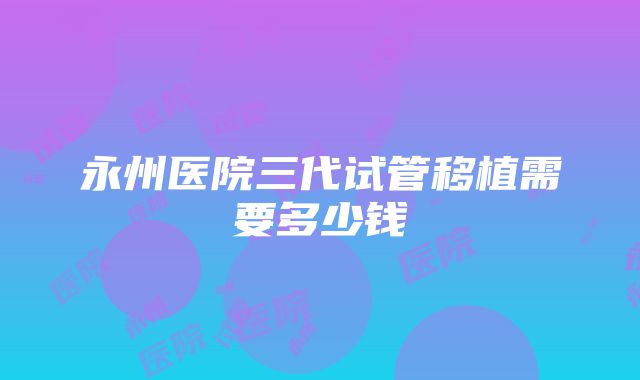 永州医院三代试管移植需要多少钱