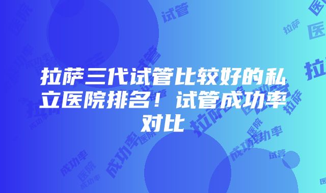 拉萨三代试管比较好的私立医院排名！试管成功率对比