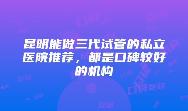 昆明能做三代试管的私立医院推荐，都是口碑较好的机构