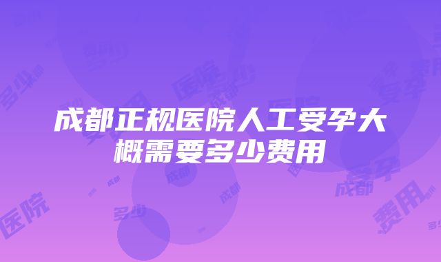 成都正规医院人工受孕大概需要多少费用