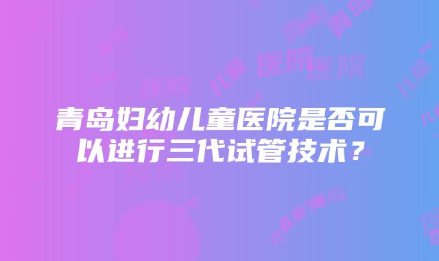 青岛妇幼儿童医院是否可以进行三代试管技术？