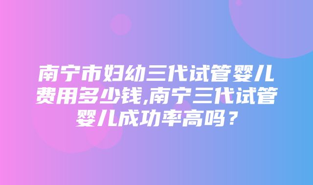 南宁市妇幼三代试管婴儿费用多少钱,南宁三代试管婴儿成功率高吗？