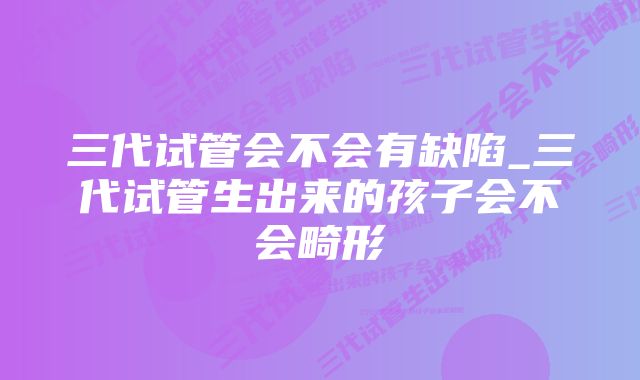 三代试管会不会有缺陷_三代试管生出来的孩子会不会畸形