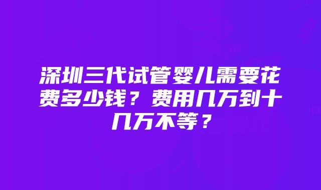 深圳三代试管婴儿需要花费多少钱？费用几万到十几万不等？