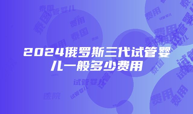 2024俄罗斯三代试管婴儿一般多少费用