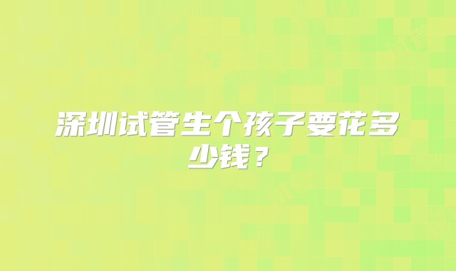 深圳试管生个孩子要花多少钱？