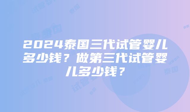 2024泰国三代试管婴儿多少钱？做第三代试管婴儿多少钱？