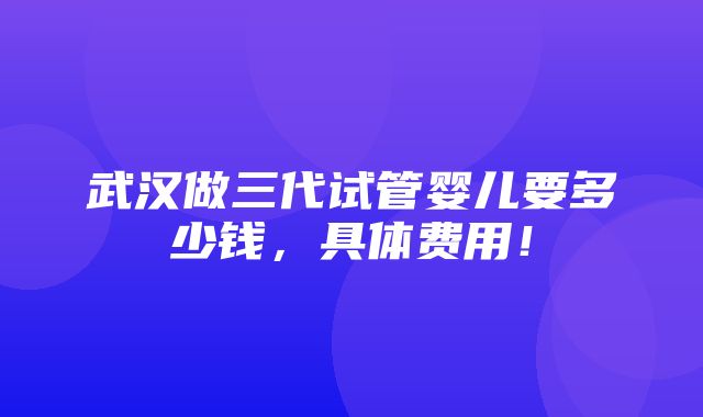 武汉做三代试管婴儿要多少钱，具体费用！