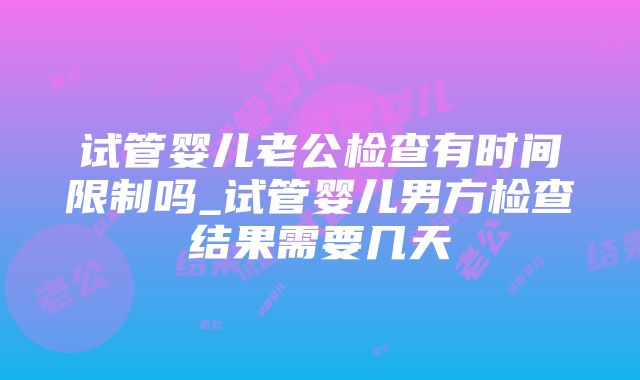 试管婴儿老公检查有时间限制吗_试管婴儿男方检查结果需要几天