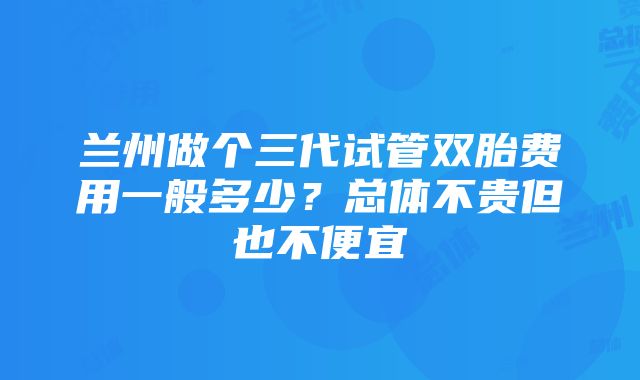 兰州做个三代试管双胎费用一般多少？总体不贵但也不便宜