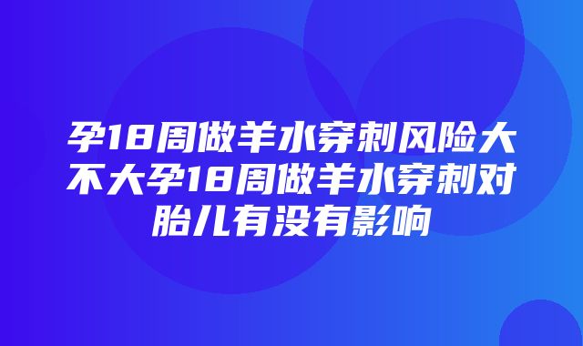 孕18周做羊水穿刺风险大不大孕18周做羊水穿刺对胎儿有没有影响