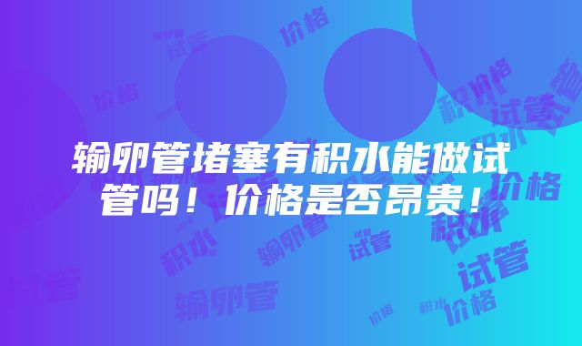 输卵管堵塞有积水能做试管吗！价格是否昂贵！