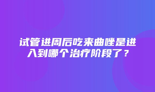 试管进周后吃来曲唑是进入到哪个治疗阶段了？