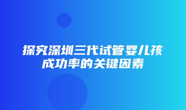 探究深圳三代试管婴儿孩成功率的关键因素