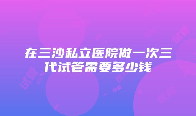 在三沙私立医院做一次三代试管需要多少钱