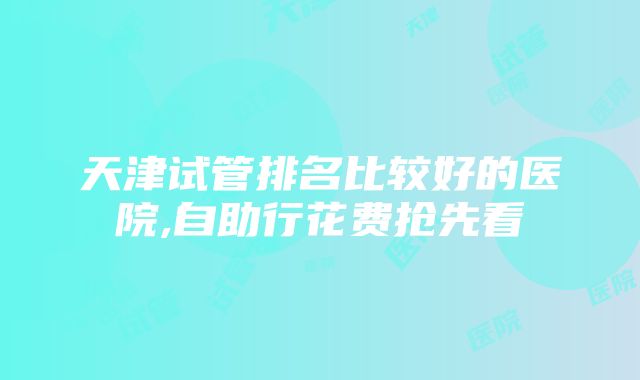 天津试管排名比较好的医院,自助行花费抢先看