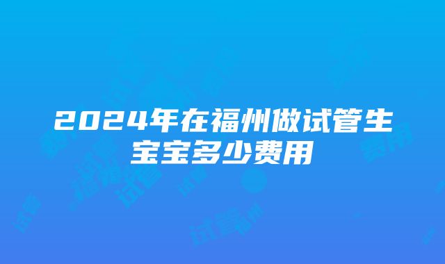 2024年在福州做试管生宝宝多少费用