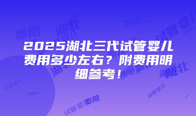 2025湖北三代试管婴儿费用多少左右？附费用明细参考！