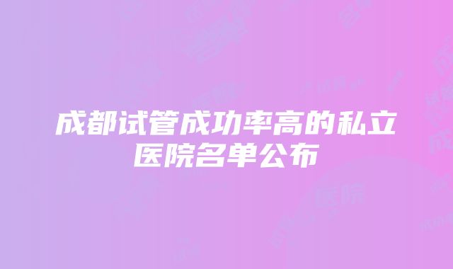 成都试管成功率高的私立医院名单公布