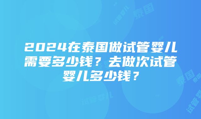 2024在泰国做试管婴儿需要多少钱？去做次试管婴儿多少钱？