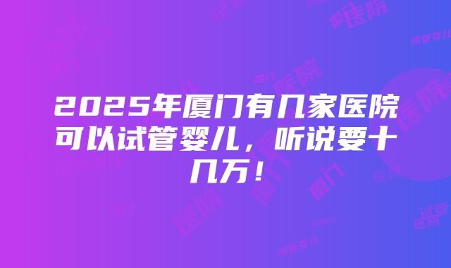 2025年厦门有几家医院可以试管婴儿，听说要十几万！