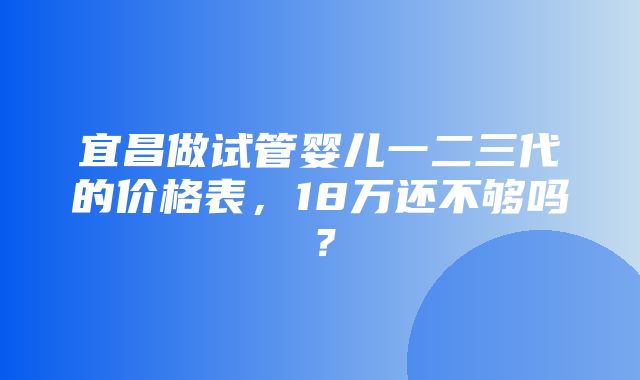 宜昌做试管婴儿一二三代的价格表，18万还不够吗？