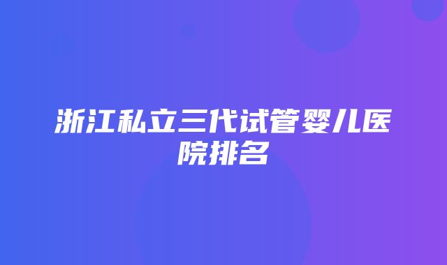 浙江私立三代试管婴儿医院排名