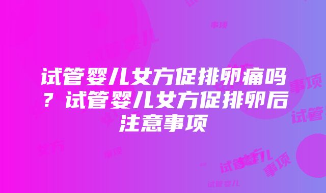 试管婴儿女方促排卵痛吗？试管婴儿女方促排卵后注意事项