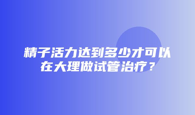 精子活力达到多少才可以在大理做试管治疗？