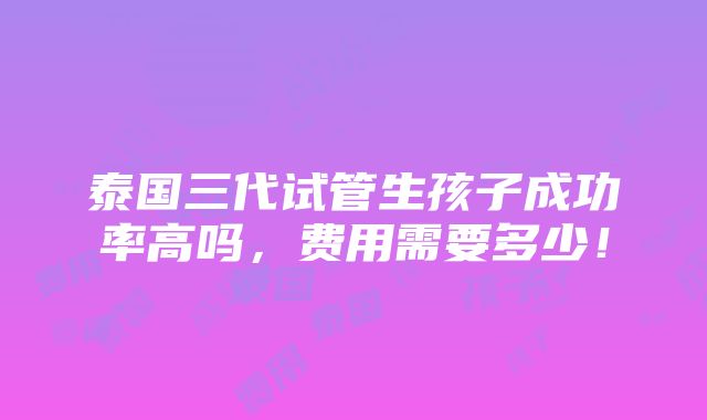 泰国三代试管生孩子成功率高吗，费用需要多少！